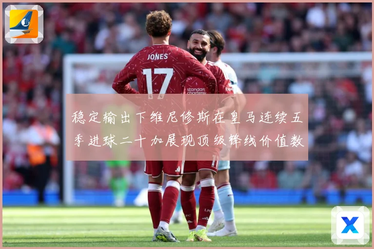 稳定输出下维尼修斯在皇马连续五季进球二十加展现顶级锋线价值数据研判