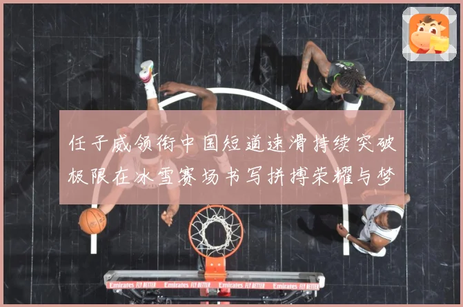 任子威领衔中国短道速滑持续突破极限在冰雪赛场书写拼搏荣耀与梦想新篇章