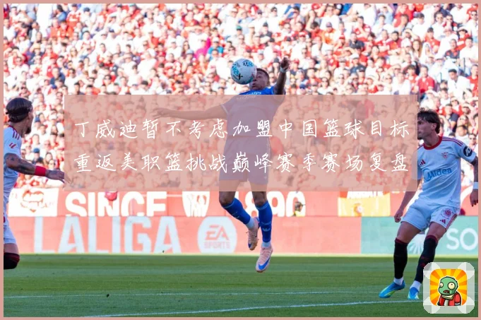 丁威迪暂不考虑加盟中国篮球目标重返美职篮挑战巅峰赛季赛场复盘