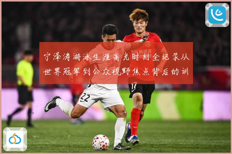 宁泽涛游泳生涯高光时刻全记录从世界冠军到公众视野焦点背后的训练秘诀与成长历程