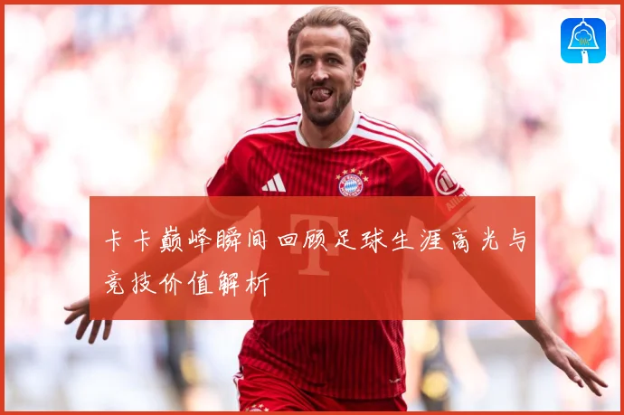 卡卡巅峰瞬间回顾足球生涯高光与竞技价值解析