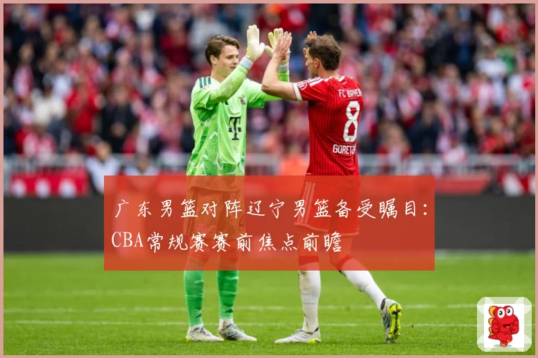 广东男篮对阵辽宁男篮备受瞩目：CBA常规赛赛前焦点前瞻