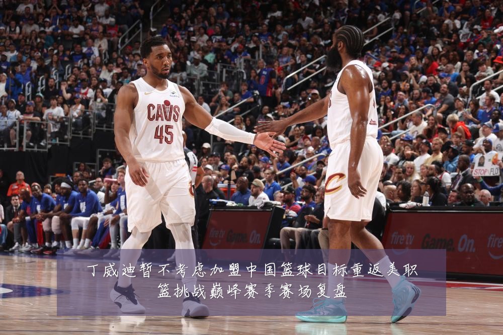 丁威迪暂不考虑加盟中国篮球目标重返美职篮挑战巅峰赛季赛场复盘