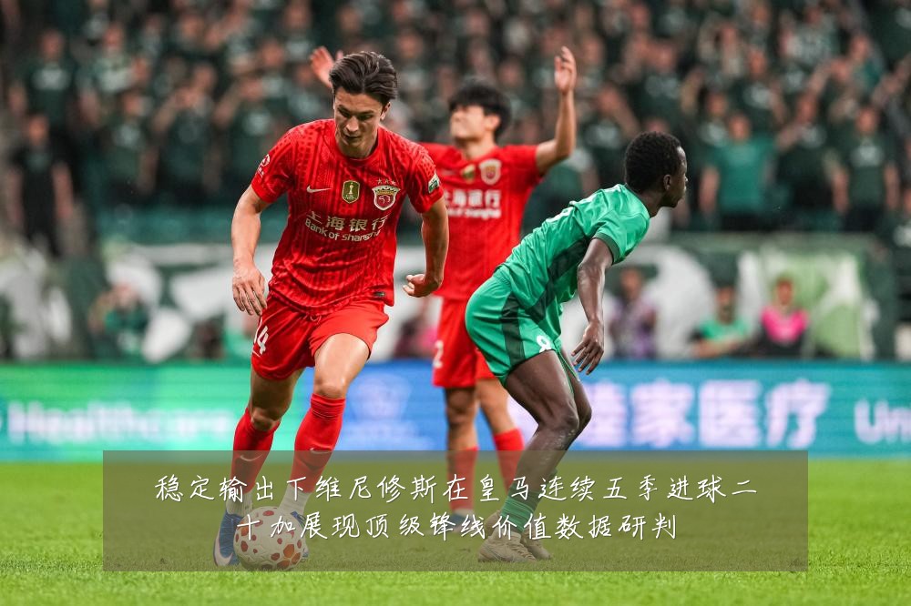 稳定输出下维尼修斯在皇马连续五季进球二十加展现顶级锋线价值数据研判